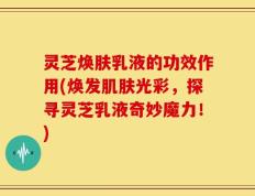 灵芝焕肤乳液的功效作用(焕发肌肤光彩，探寻灵芝乳液奇妙魔力！)