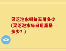灵芝泡水喝每天用多少(灵芝泡水每日用量是多少？)