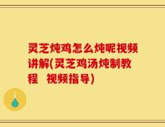 灵芝炖鸡怎么炖呢视频讲解(灵芝鸡汤炖制教程  视频指导)