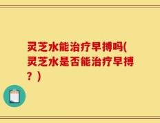 灵芝水能治疗早搏吗(灵芝水是否能治疗早搏？)