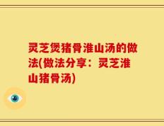 灵芝煲猪骨淮山汤的做法(做法分享：灵芝淮山猪骨汤)