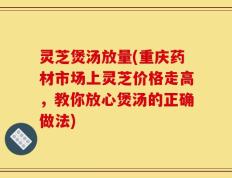 灵芝煲汤放量(重庆药材市场上灵芝价格走高，教你放心煲汤的正确做法)