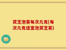 灵芝泡茶每次几克(每次几克适宜泡灵芝茶)