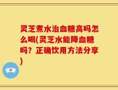 灵芝煮水治血糖高吗怎么喝(灵芝水能降血糖吗？正确饮用方法分享)