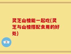 灵芝山楂能一起吃(灵芝与山楂搭配食用的好处)