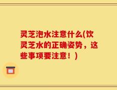 灵芝泡水注意什么(饮灵芝水的正确姿势，这些事项要注意！)