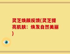 灵芝焕颜反馈(灵芝提亮肌肤：焕发自然美丽)