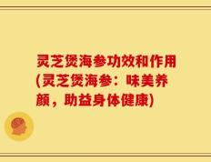 灵芝煲海参功效和作用(灵芝煲海参：味美养颜，助益身体健康)