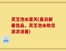 灵芝泡水夏天(夏日解暑佳品，灵芝泡水助您清凉消暑)