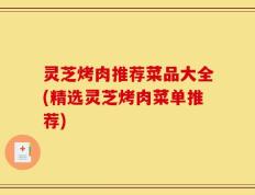 灵芝烤肉推荐菜品大全(精选灵芝烤肉菜单推荐)