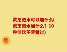 灵芝泡水可以加什么(灵芝泡水加什么？10种佳饮不容错过)