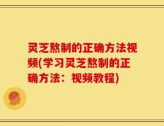 灵芝熬制的正确方法视频(学习灵芝熬制的正确方法：视频教程)