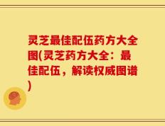 灵芝最佳配伍药方大全图(灵芝药方大全：最佳配伍，解读权威图谱)