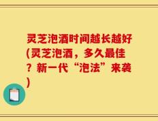 灵芝泡酒时间越长越好(灵芝泡酒，多久最佳？新一代“泡法”来袭)