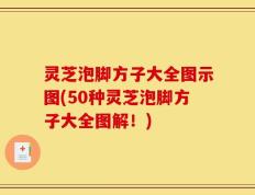 灵芝泡脚方子大全图示图(50种灵芝泡脚方子大全图解！)
