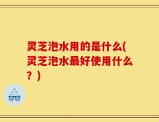 灵芝泡水用的是什么(灵芝泡水最好使用什么？)