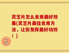 灵芝片怎么食用最好效果(灵芝片最佳食用方法，让你发挥最好功效！)
