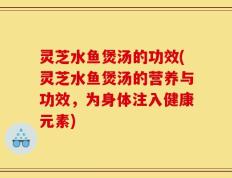 灵芝水鱼煲汤的功效(灵芝水鱼煲汤的营养与功效，为身体注入健康元素)