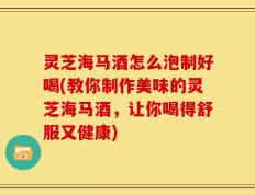 灵芝海马酒怎么泡制好喝(教你制作美味的灵芝海马酒，让你喝得舒服又健康)