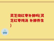 灵芝烧红枣补肺吗(灵芝红枣炖汤 补肺养生)