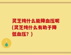 灵芝炖什么能降血压呢(灵芝炖什么有助于降低血压？)