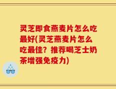 灵芝即食燕麦片怎么吃最好(灵芝燕麦片怎么吃最佳？推荐喝芝士奶茶增强免疫力)