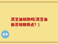 灵芝油祛斑吗(灵芝油能否祛除斑点？)