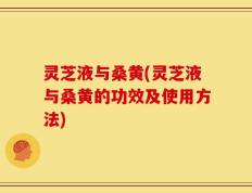 灵芝液与桑黄(灵芝液与桑黄的功效及使用方法)