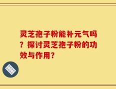 灵芝孢子粉能补元气吗？探讨灵芝孢子粉的功效与作用？