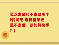 灵芝富硒和不富硒哪个好(灵芝 选择富硒还是不富硒，该如何抉择？)