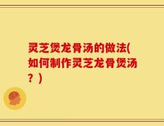 灵芝煲龙骨汤的做法(如何制作灵芝龙骨煲汤？)