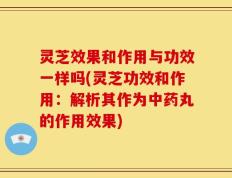 灵芝效果和作用与功效一样吗(灵芝功效和作用：解析其作为中药丸的作用效果)
