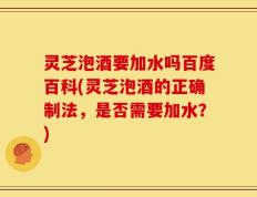 灵芝泡酒要加水吗百度百科(灵芝泡酒的正确制法，是否需要加水？)