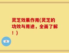 灵芝效果作用(灵芝的功效与用途，全面了解！)