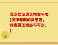 灵芝煲汤灵芝根要不要(提神养颜的灵芝汤，珍贵灵芝根必不可少。)