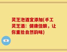 灵芝泡酒宜添加(手工灵芝酒：健康佳酿，让你重拾自然韵味)