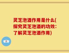 灵芝泡酒作用是什么(探究灵芝泡酒的功效：了解灵芝泡酒作用)