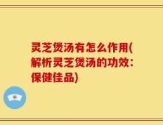 灵芝煲汤有怎么作用(解析灵芝煲汤的功效：保健佳品)