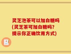 灵芝泡茶可以加白糖吗(灵芝茶可加白糖吗？提示你正确饮用方式)