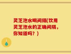 灵芝泡水喝间隔(饮用灵芝泡水的正确间隔，你知道吗？)