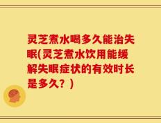 灵芝煮水喝多久能治失眠(灵芝煮水饮用能缓解失眠症状的有效时长是多久？)