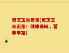 灵芝玉米面条(灵芝玉米面条：健康美味，营养丰富)