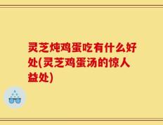 灵芝炖鸡蛋吃有什么好处(灵芝鸡蛋汤的惊人益处)
