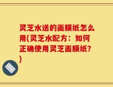 灵芝水送的面膜纸怎么用(灵芝水配方：如何正确使用灵芝面膜纸？)