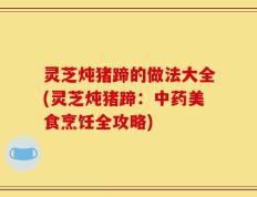 灵芝炖猪蹄的做法大全(灵芝炖猪蹄：中药美食烹饪全攻略)