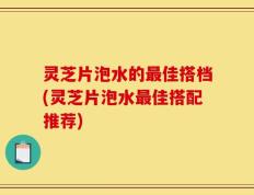 灵芝片泡水的最佳搭档(灵芝片泡水最佳搭配推荐)