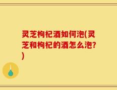 灵芝枸杞酒如何泡(灵芝和枸杞的酒怎么泡？)