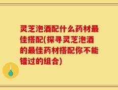 灵芝泡酒配什么药材最佳搭配(探寻灵芝泡酒的最佳药材搭配你不能错过的组合)