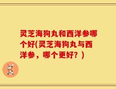 灵芝海狗丸和西洋参哪个好(灵芝海狗丸与西洋参，哪个更好？)