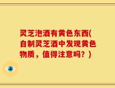 灵芝泡酒有黄色东西(自制灵芝酒中发现黄色物质，值得注意吗？)